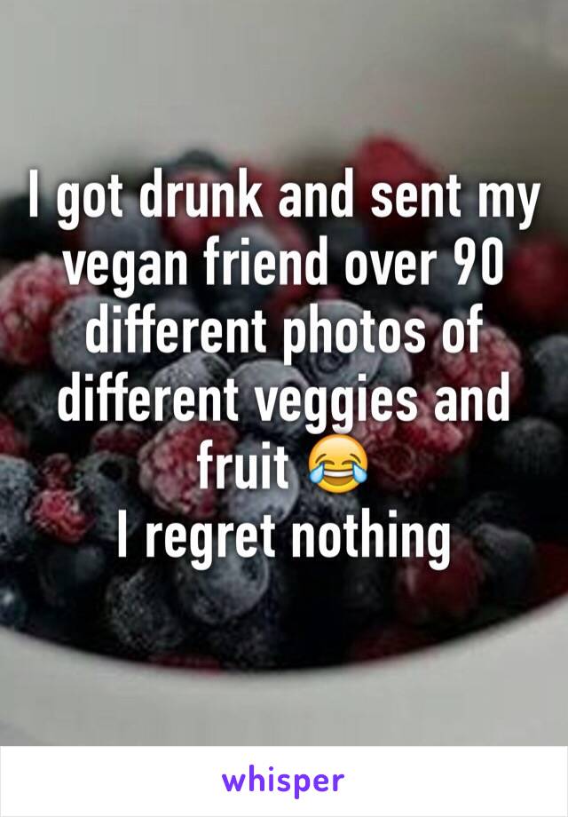 I got drunk and sent my vegan friend over 90 different photos of different veggies and fruit 😂 
I regret nothing