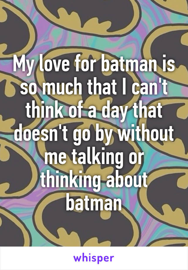 My love for batman is so much that I can't think of a day that doesn't go by without me talking or thinking about batman