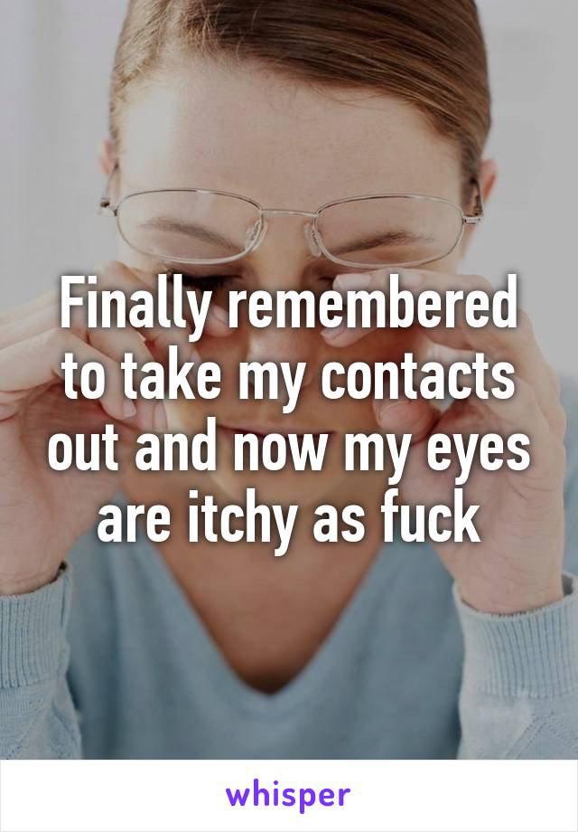 Finally remembered to take my contacts out and now my eyes are itchy as fuck