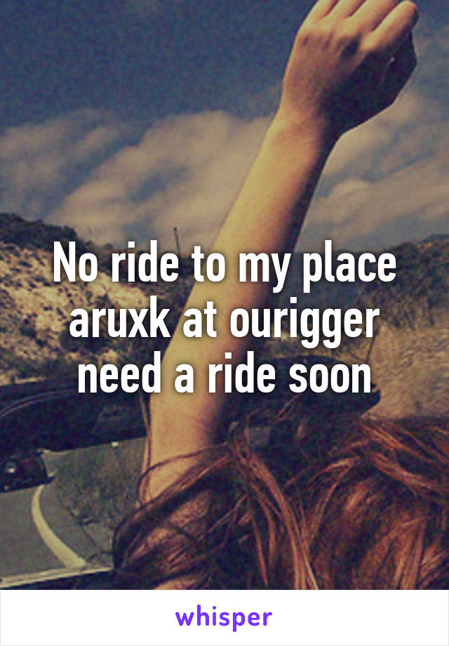 No ride to my place aruxk at ourigger need a ride soon