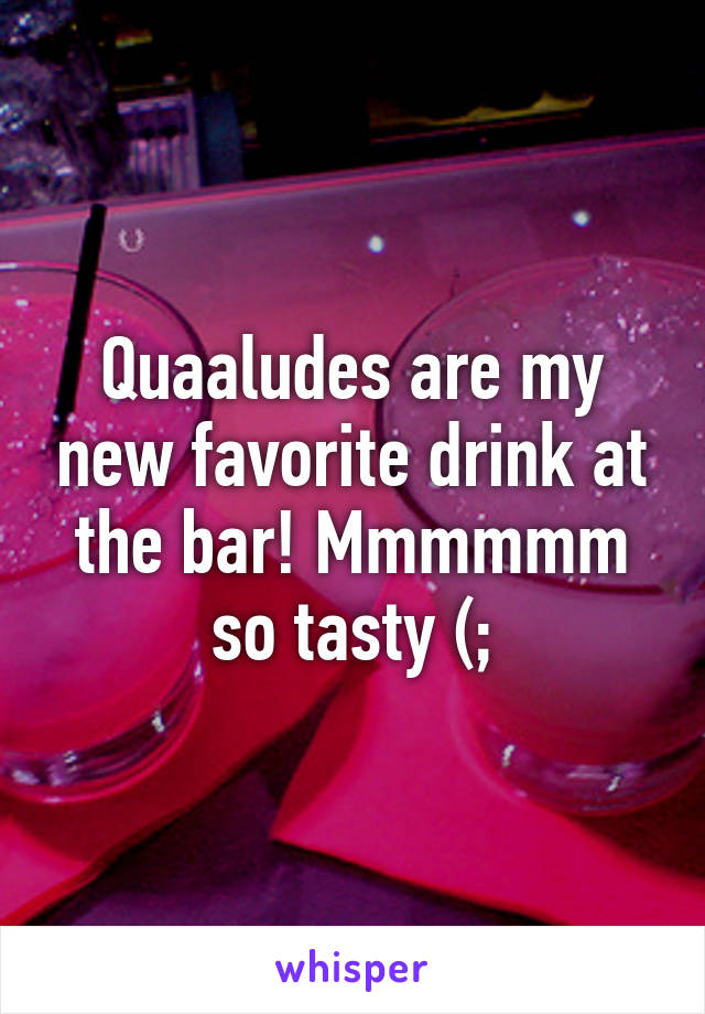 Quaaludes are my new favorite drink at the bar! Mmmmmm so tasty (;