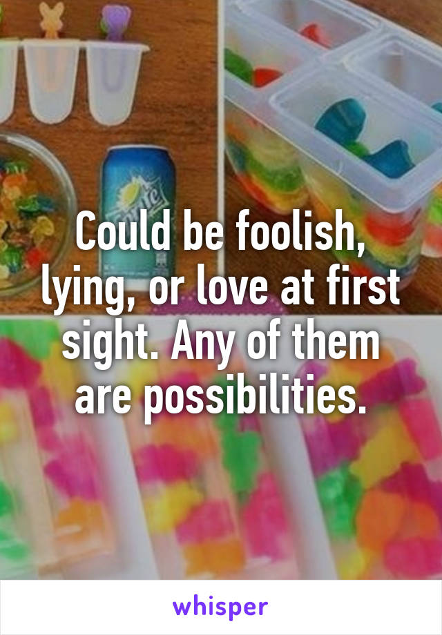 Could be foolish, lying, or love at first sight. Any of them are possibilities.