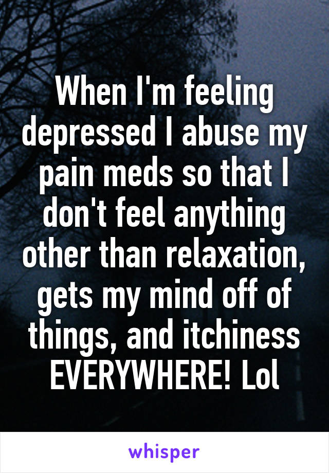 When I'm feeling depressed I abuse my pain meds so that I don't feel anything other than relaxation, gets my mind off of things, and itchiness EVERYWHERE! Lol