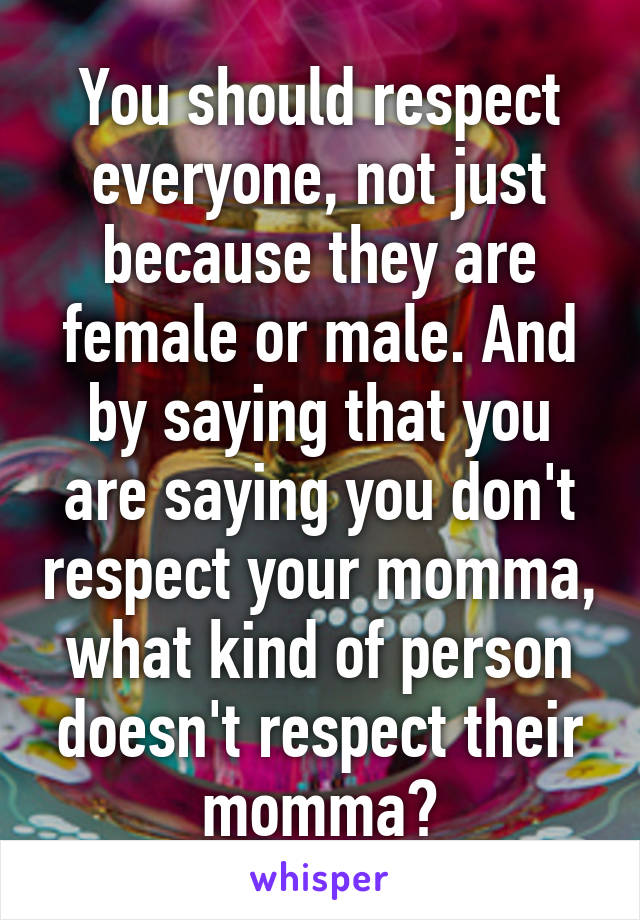 You should respect everyone, not just because they are female or male. And by saying that you are saying you don't respect your momma, what kind of person doesn't respect their momma?