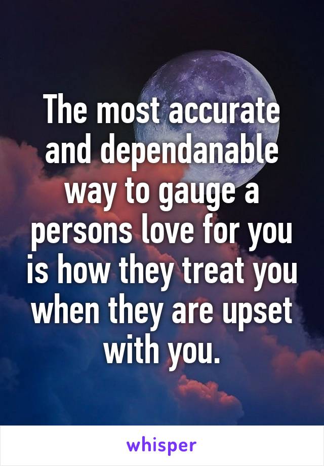 The most accurate and dependanable way to gauge a persons love for you is how they treat you when they are upset with you.