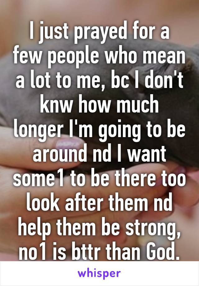 I just prayed for a few people who mean a lot to me, bc I don't knw how much longer I'm going to be around nd I want some1 to be there too look after them nd help them be strong, no1 is bttr than God.