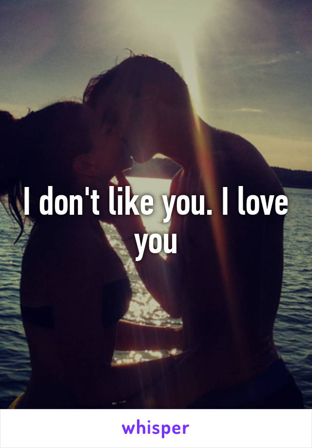 I don't like you. I love you