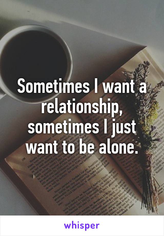 Sometimes I want a relationship, sometimes I just want to be alone.