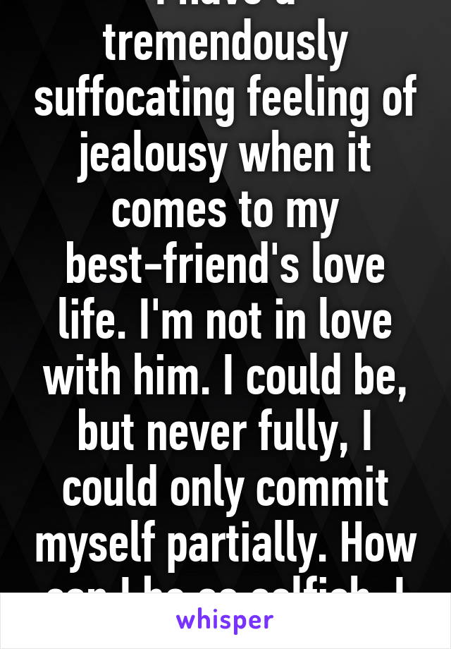 I have a tremendously suffocating feeling of jealousy when it comes to my best-friend's love life. I'm not in love with him. I could be, but never fully, I could only commit myself partially. How can I be so selfish. I don't understand. 