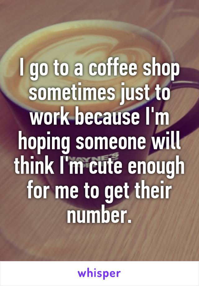 I go to a coffee shop sometimes just to work because I'm hoping someone will think I'm cute enough for me to get their number.