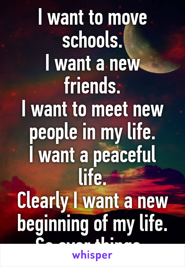 I want to move schools.
I want a new friends.
I want to meet new people in my life.
I want a peaceful life.
Clearly I want a new beginning of my life.
So over things. 