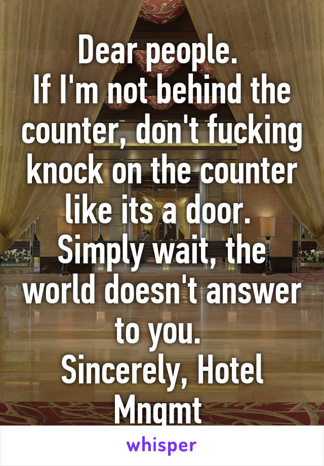 Dear people. 
If I'm not behind the counter, don't fucking knock on the counter like its a door. 
Simply wait, the world doesn't answer to you. 
Sincerely, Hotel Mngmt 