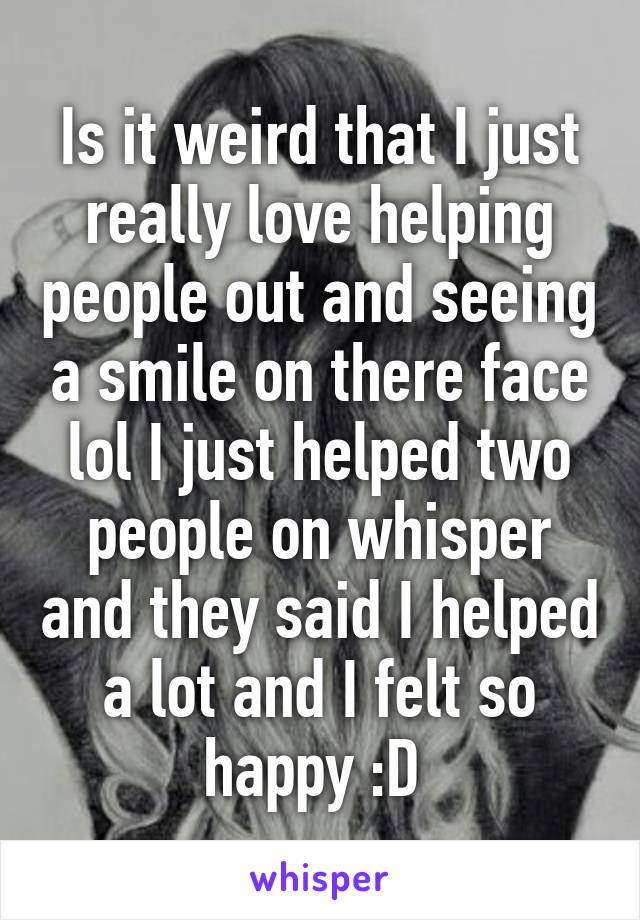 Is it weird that I just really love helping people out and seeing a smile on there face lol I just helped two people on whisper and they said I helped a lot and I felt so happy :D 