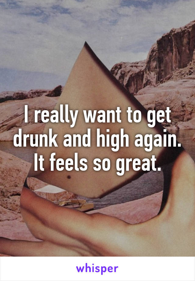 I really want to get drunk and high again. It feels so great.