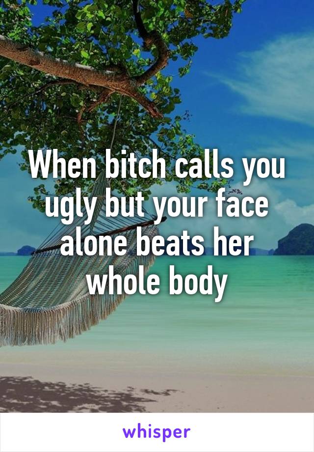 When bitch calls you ugly but your face alone beats her whole body