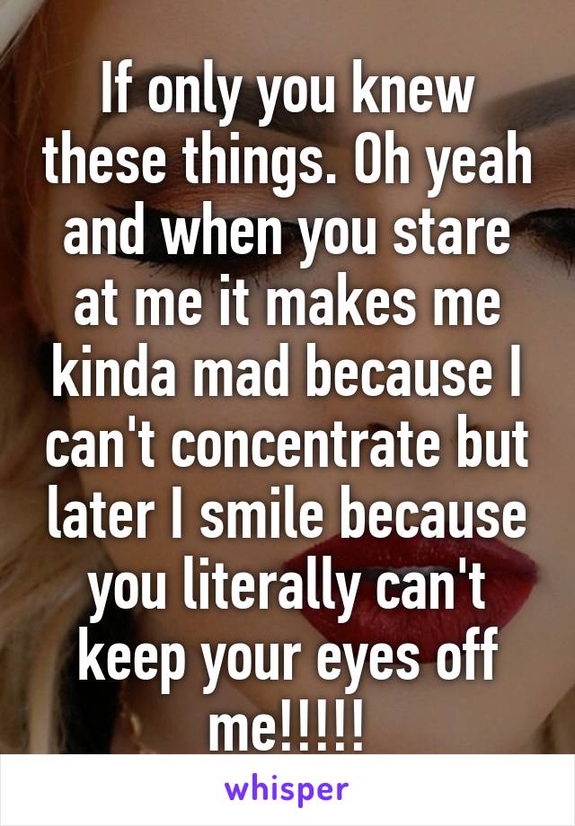 If only you knew these things. Oh yeah and when you stare at me it makes me kinda mad because I can't concentrate but later I smile because you literally can't keep your eyes off me!!!!!