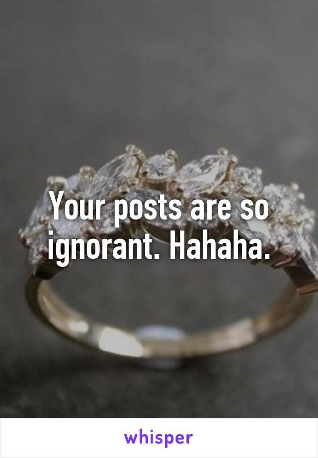 Your posts are so ignorant. Hahaha.