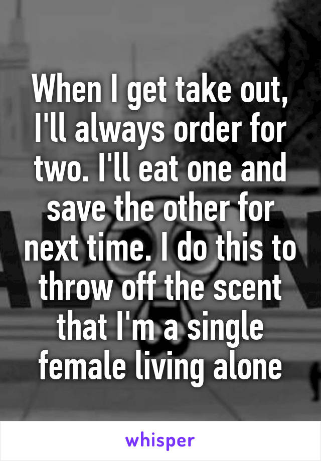 When I get take out, I'll always order for two. I'll eat one and save the other for next time. I do this to throw off the scent that I'm a single female living alone