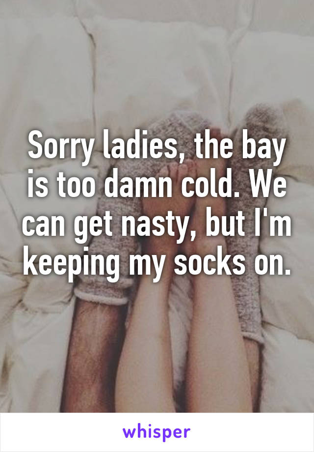 Sorry ladies, the bay is too damn cold. We can get nasty, but I'm keeping my socks on. 