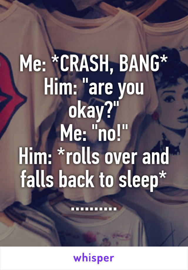 Me: *CRASH, BANG*
Him: "are you okay?"
Me: "no!"
Him: *rolls over and falls back to sleep*
..........