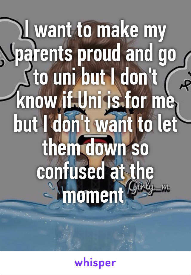 I want to make my parents proud and go to uni but I don't know if Uni is for me but I don't want to let them down so confused at the moment 

