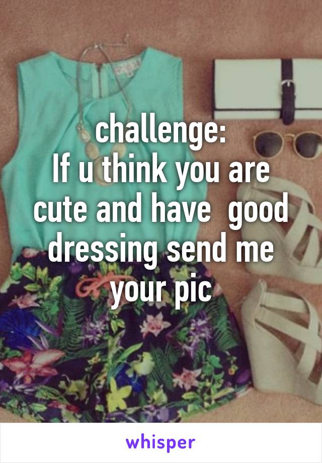 challenge:
If u think you are cute and have  good dressing send me your pic
