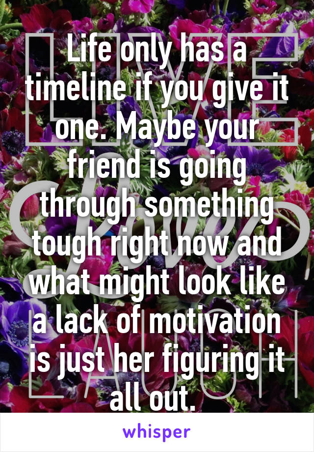 Life only has a timeline if you give it one. Maybe your friend is going through something tough right now and what might look like a lack of motivation is just her figuring it all out. 