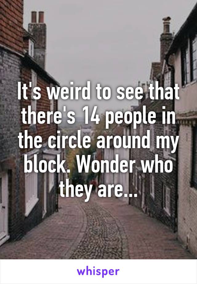 It's weird to see that there's 14 people in the circle around my block. Wonder who they are...