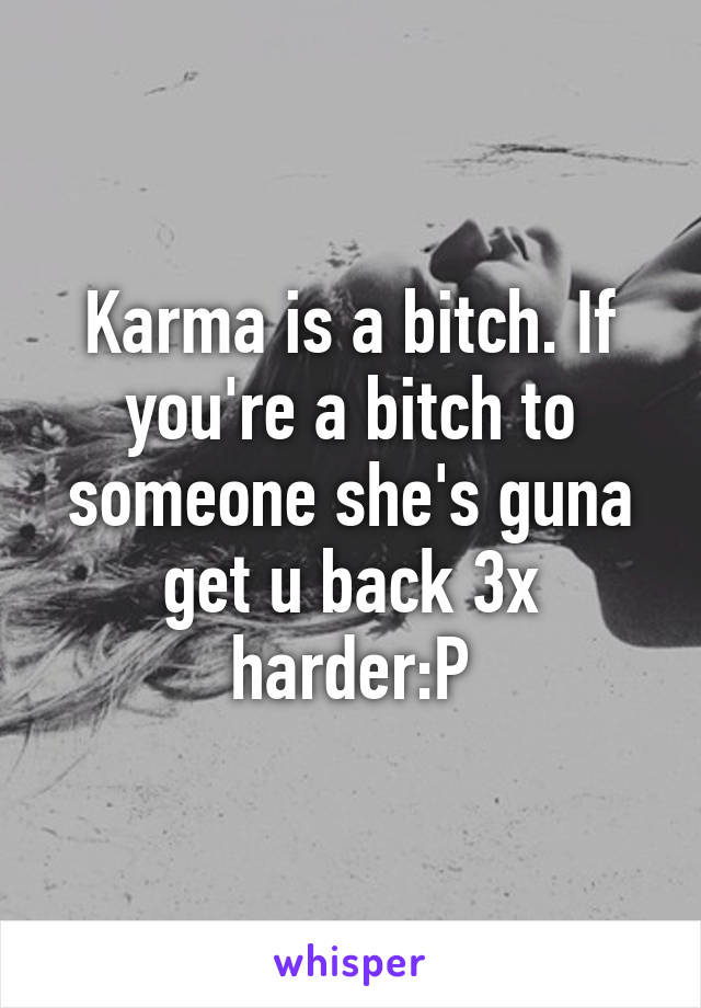 Karma is a bitch. If you're a bitch to someone she's guna get u back 3x harder:P