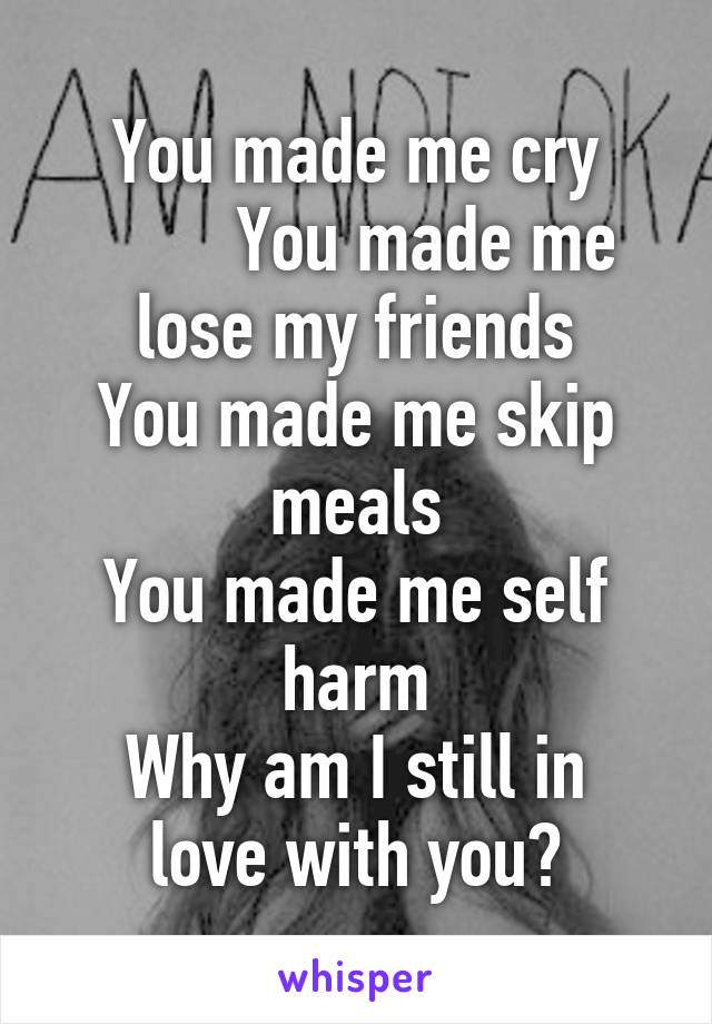 You made me cry
        You made me lose my friends
You made me skip meals
You made me self harm
Why am I still in love with you?