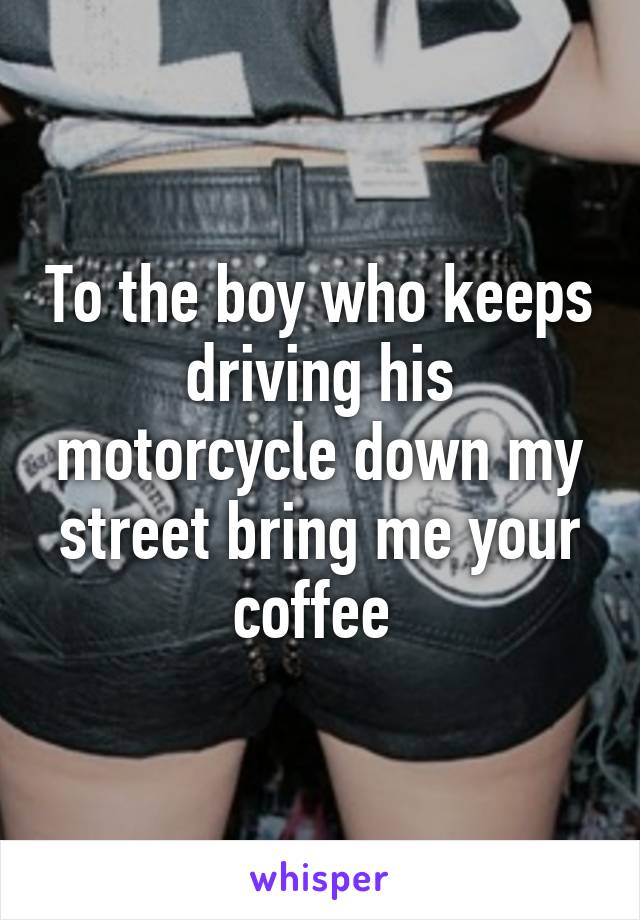 To the boy who keeps driving his motorcycle down my street bring me your coffee 