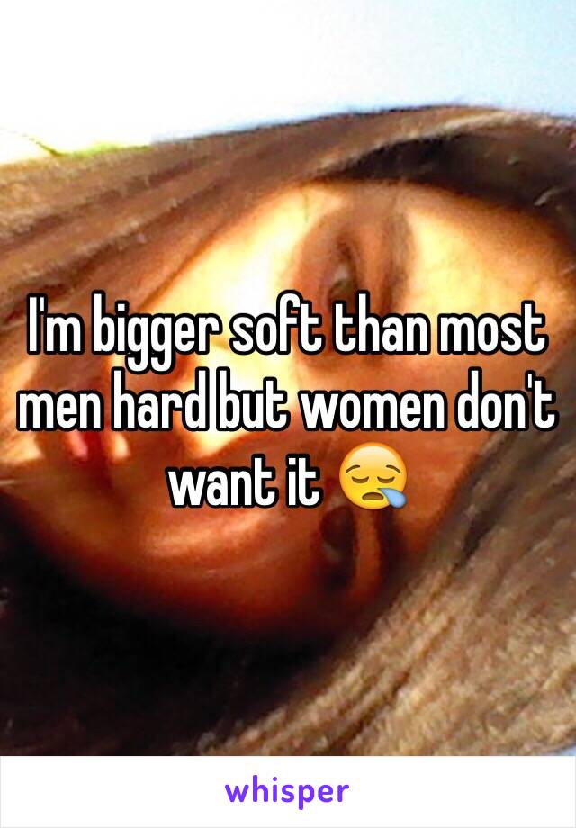 I'm bigger soft than most men hard but women don't want it 😪