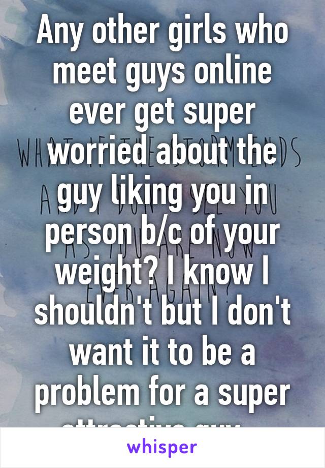 Any other girls who meet guys online ever get super worried about the guy liking you in person b/c of your weight? I know I shouldn't but I don't want it to be a problem for a super attractive guy...