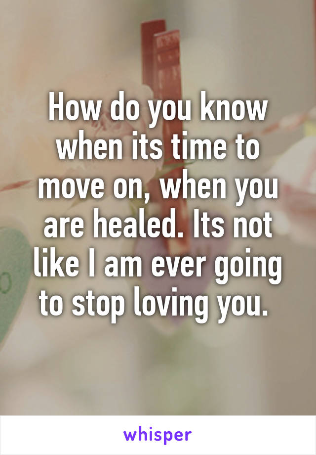 How do you know when its time to move on, when you are healed. Its not like I am ever going to stop loving you. 
