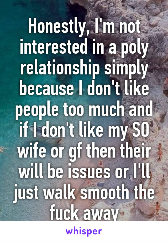 Honestly, I'm not interested in a poly relationship simply because I don't like people too much and if I don't like my SO wife or gf then their will be issues or I'll just walk smooth the fuck away