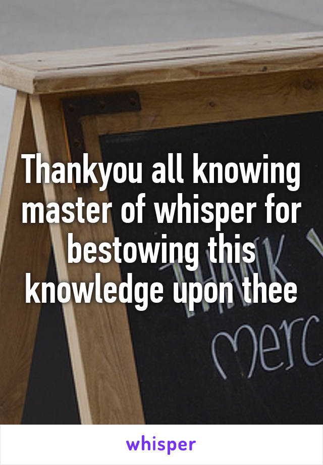 Thankyou all knowing master of whisper for bestowing this knowledge upon thee