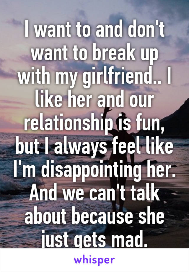 I want to and don't want to break up with my girlfriend.. I like her and our relationship is fun, but I always feel like I'm disappointing her. And we can't talk about because she just gets mad.