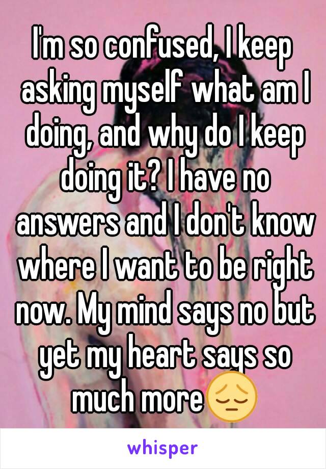 I'm so confused, I keep asking myself what am I doing, and why do I keep doing it? I have no answers and I don't know where I want to be right now. My mind says no but yet my heart says so much more😔