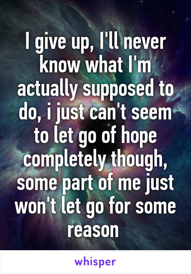 I give up, I'll never know what I'm actually supposed to do, i just can't seem to let go of hope completely though, some part of me just won't let go for some reason 