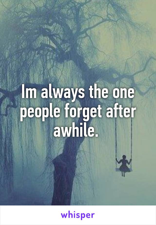 Im always the one people forget after awhile. 