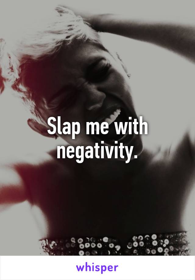 Slap me with negativity.