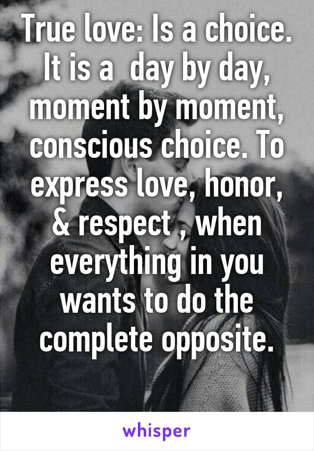 True love: Is a choice. It is a  day by day, moment by moment, conscious choice. To express love, honor, & respect , when everything in you wants to do the complete opposite.

