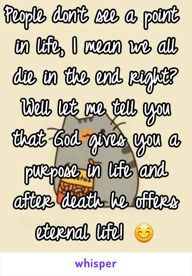 People don't see a point in life, I mean we all die in the end right? Well let me tell you that God gives you a purpose in life and after death he offers eternal life! 😊 