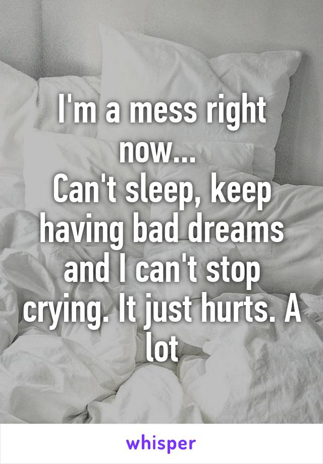 I'm a mess right now... 
Can't sleep, keep having bad dreams and I can't stop crying. It just hurts. A lot