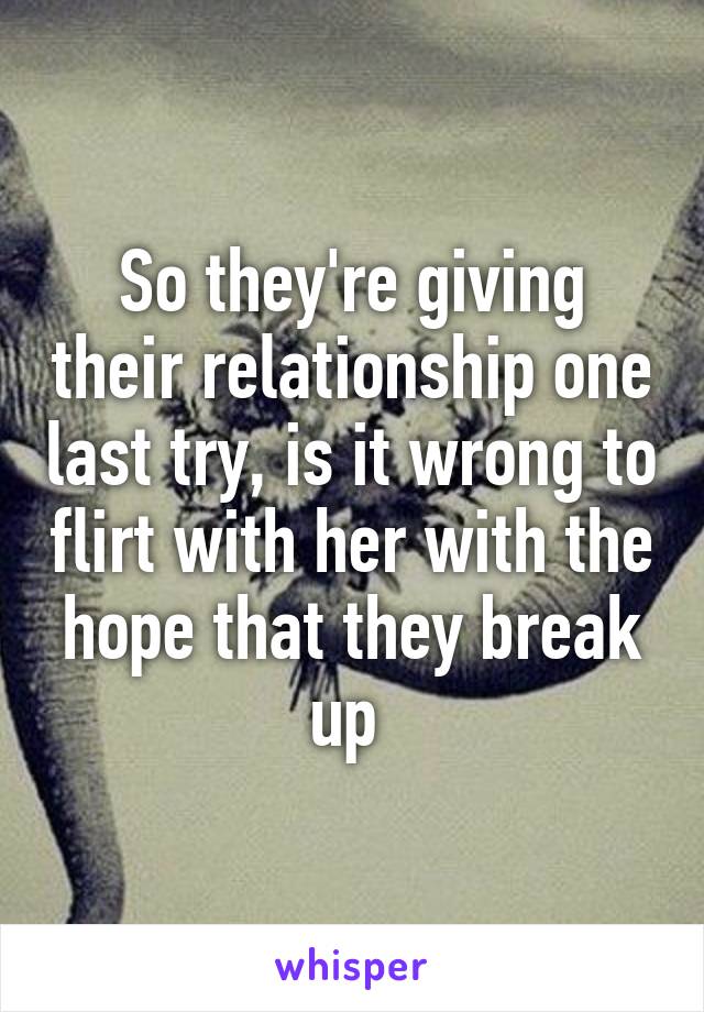 So they're giving their relationship one last try, is it wrong to flirt with her with the hope that they break up 