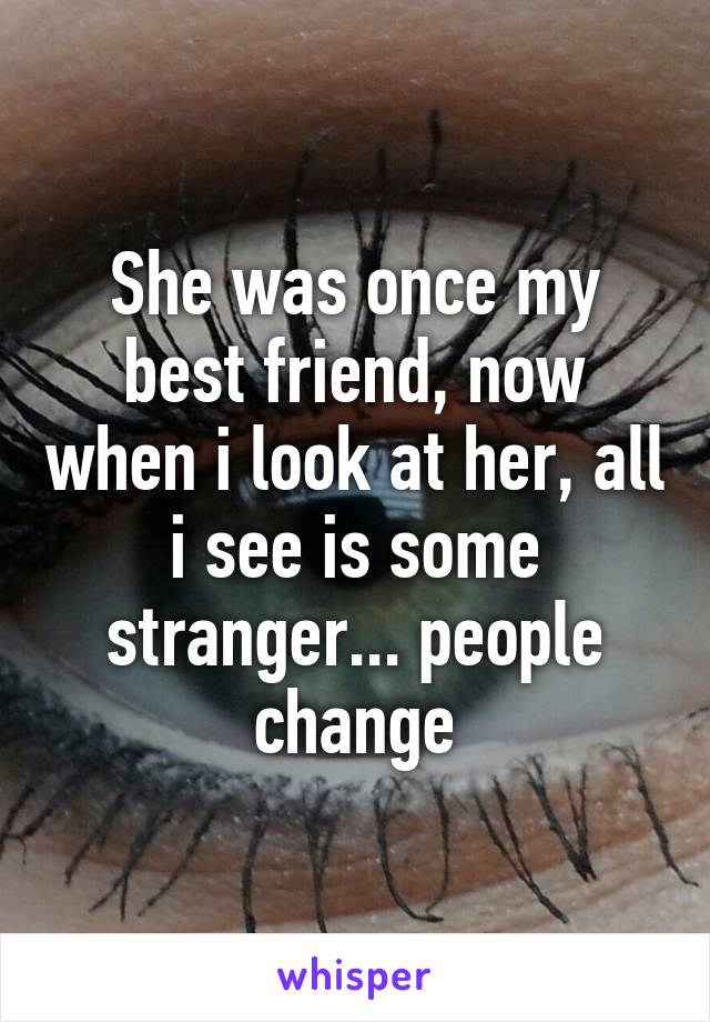 She was once my best friend, now when i look at her, all i see is some stranger... people change