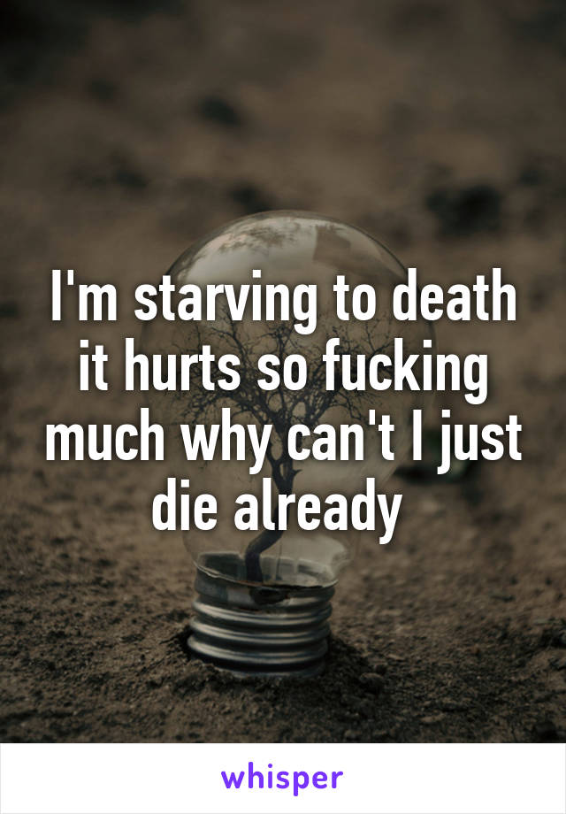 I'm starving to death it hurts so fucking much why can't I just die already 