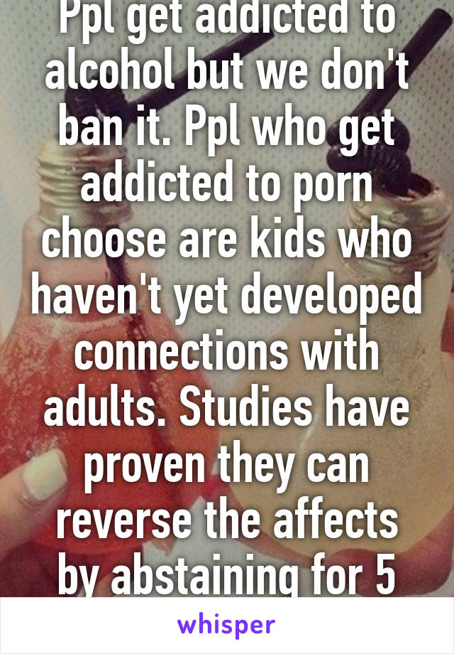 Ppl get addicted to alcohol but we don't ban it. Ppl who get addicted to porn choose are kids who haven't yet developed connections with adults. Studies have proven they can reverse the affects by abstaining for 5 weeks. 