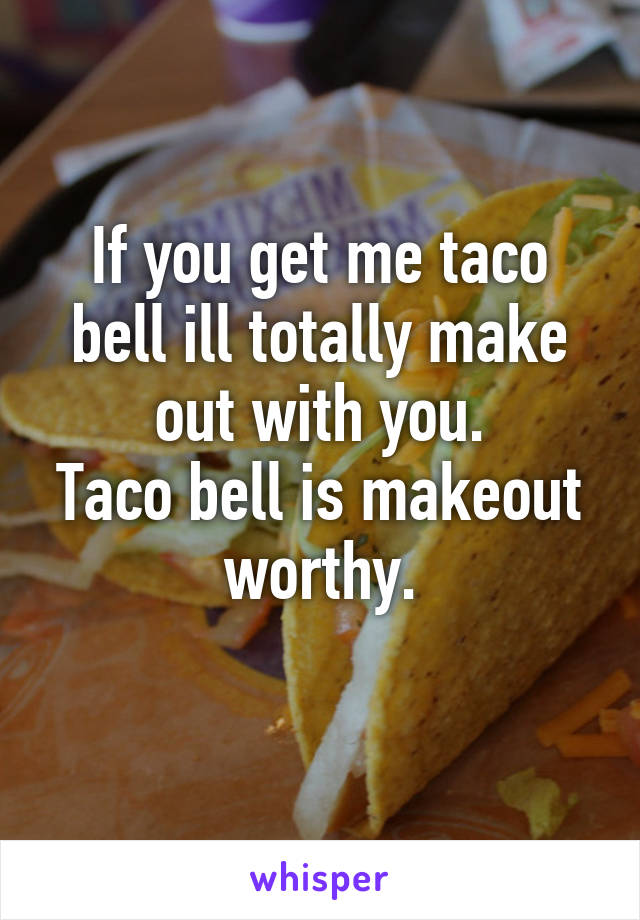 If you get me taco bell ill totally make out with you.
Taco bell is makeout worthy.
