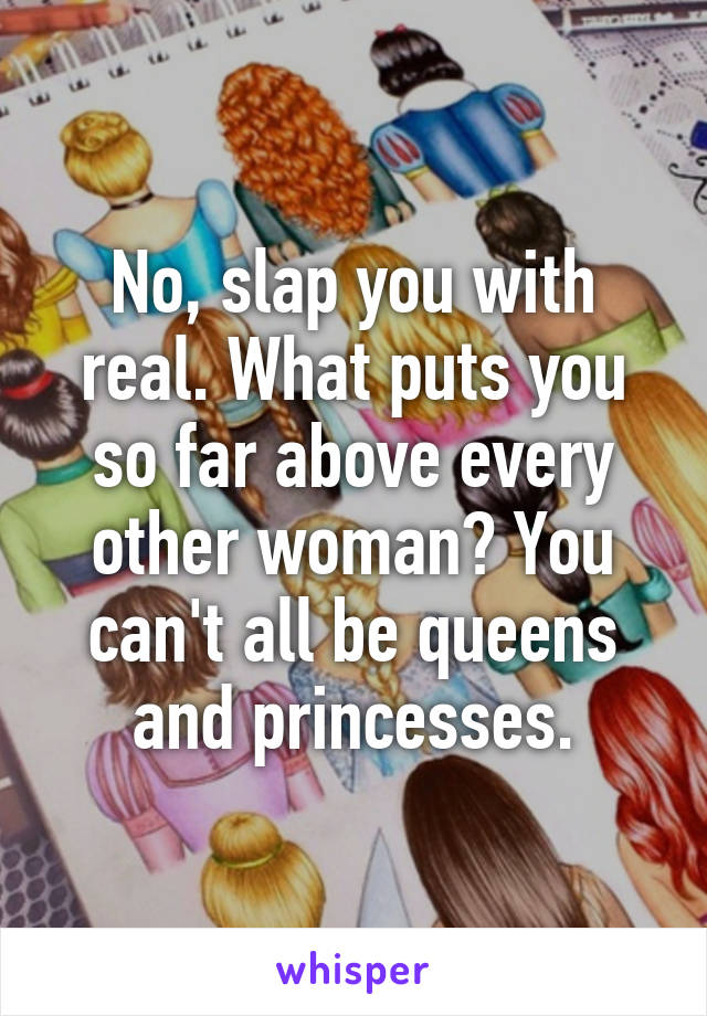 No, slap you with real. What puts you so far above every other woman? You can't all be queens and princesses.